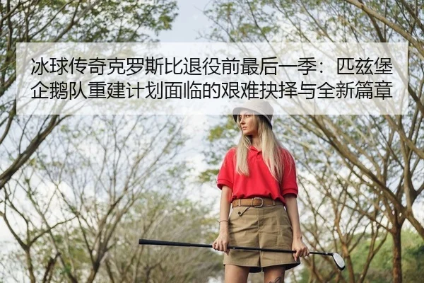 冰球传奇克罗斯比退役前最后一季：匹兹堡企鹅队重建计划面临的艰难抉择与全新篇章
